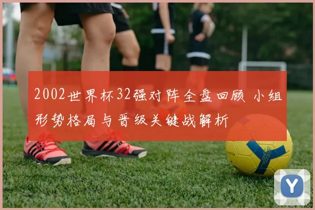 2002世界杯32强对阵全盘回顾 小组形势格局与晋级关键战解析