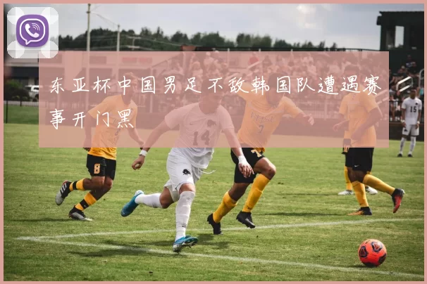 东亚杯中国男足不敌韩国队遭遇赛事开门黑