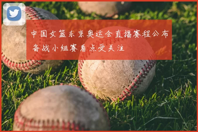 中国女篮东京奥运会直播赛程公布 备战小组赛看点受关注