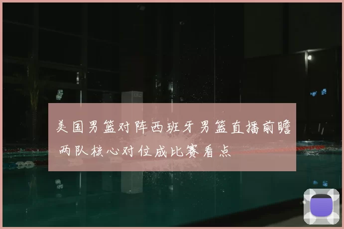 美国男篮对阵西班牙男篮直播前瞻 两队核心对位成比赛看点