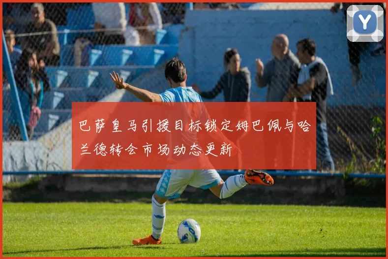 巴萨皇马引援目标锁定姆巴佩与哈兰德转会市场动态更新