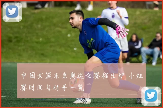 中国女篮东京奥运会赛程出炉 小组赛时间与对手一览