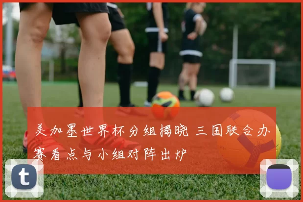 美加墨世界杯分组揭晓 三国联合办赛看点与小组对阵出炉