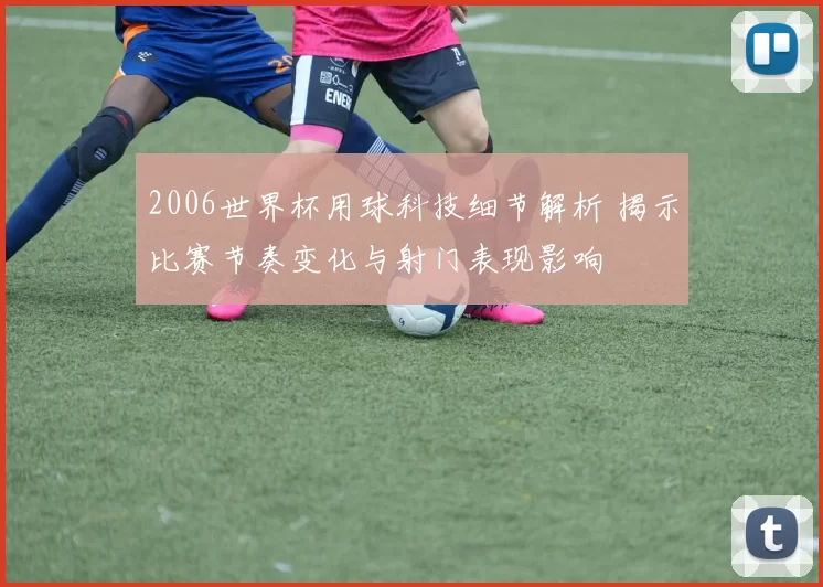 2006世界杯用球科技细节解析 揭示比赛节奏变化与射门表现影响