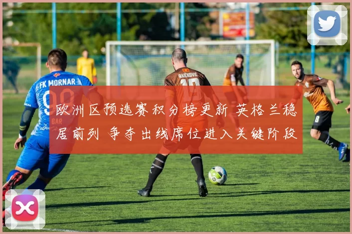 欧洲区预选赛积分榜更新 英格兰稳居前列 争夺出线席位进入关键阶段