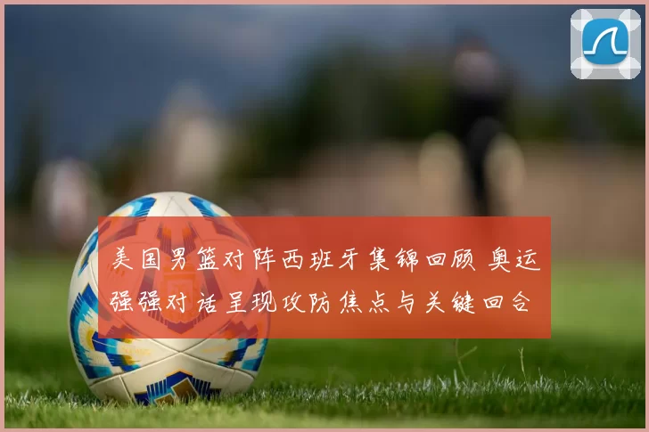 美国男篮对阵西班牙集锦回顾 奥运强强对话呈现攻防焦点与关键回合