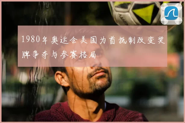 1980年奥运会美国为首抵制改变奖牌争夺与参赛格局
