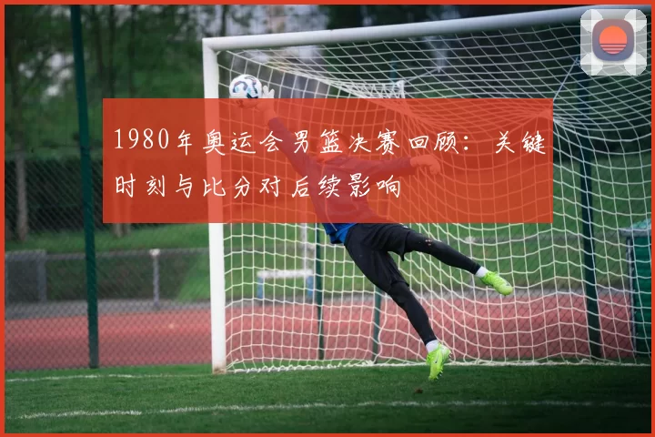 1980年奥运会男篮决赛回顾：关键时刻与比分对后续影响
