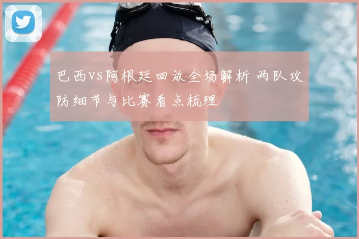 巴西vs阿根廷回放全场解析 两队攻防细节与比赛看点梳理
