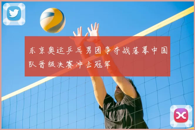 东京奥运乒乓男团争夺战落幕中国队晋级决赛冲击冠军