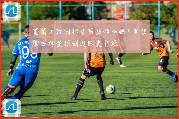 葡萄牙欧洲杯夺冠历程回顾 C罗领衔逆转登顶创造队史首冠