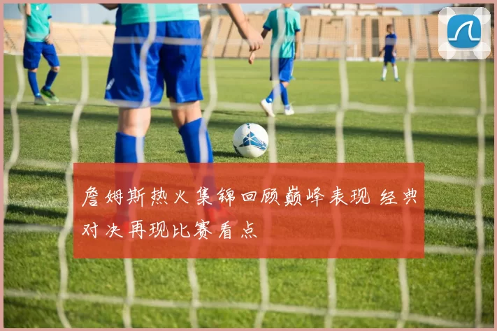 詹姆斯热火集锦回顾巅峰表现 经典对决再现比赛看点