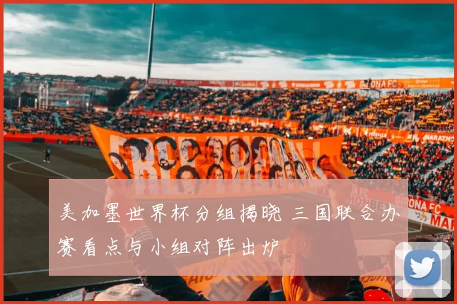 美加墨世界杯分组揭晓 三国联合办赛看点与小组对阵出炉