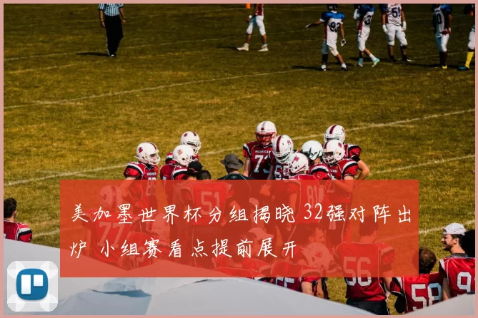 美加墨世界杯分组揭晓 32强对阵出炉 小组赛看点提前展开