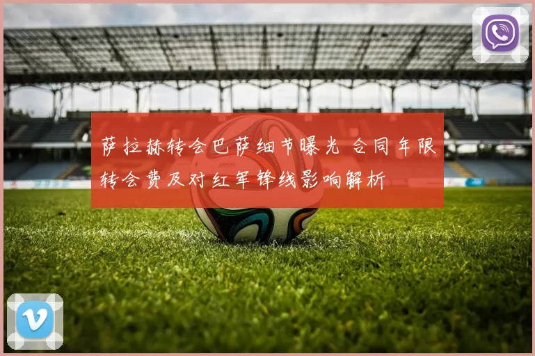 萨拉赫转会巴萨细节曝光 合同年限转会费及对红军锋线影响解析