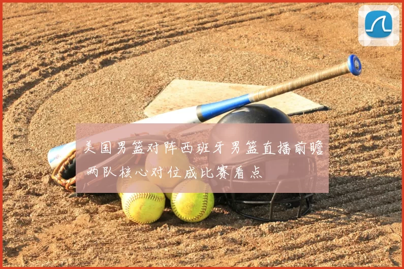 美国男篮对阵西班牙男篮直播前瞻 两队核心对位成比赛看点