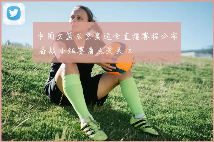 中国女篮东京奥运会直播赛程公布 备战小组赛看点受关注