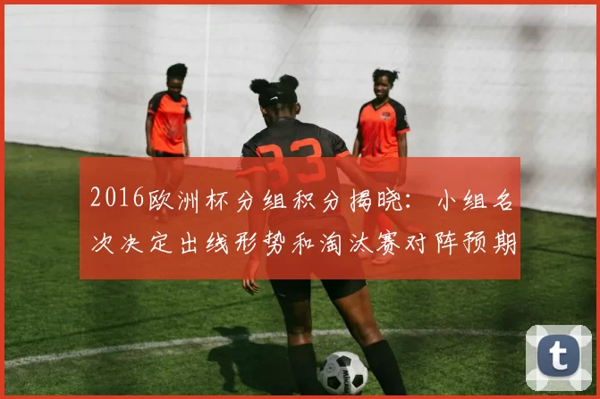 2016欧洲杯分组积分揭晓：小组名次决定出线形势和淘汰赛对阵预期