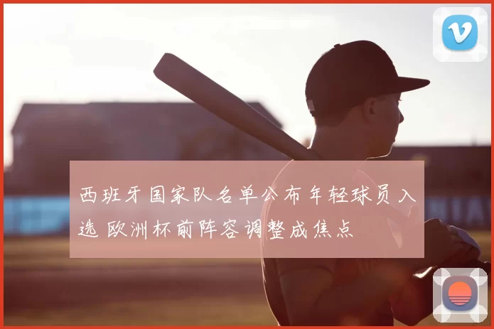 西班牙国家队名单公布年轻球员入选 欧洲杯前阵容调整成焦点