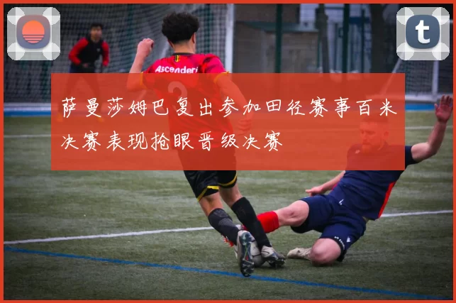 萨曼莎姆巴复出参加田径赛事百米决赛表现抢眼晋级决赛