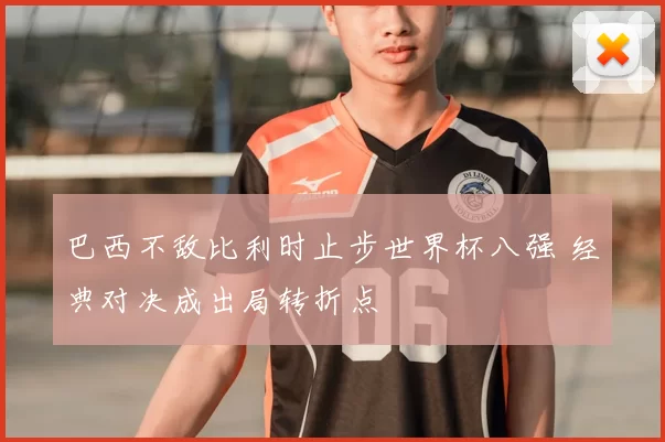 巴西不敌比利时止步世界杯八强 经典对决成出局转折点