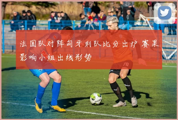 法国队对阵匈牙利队比分出炉 赛果影响小组出线形势