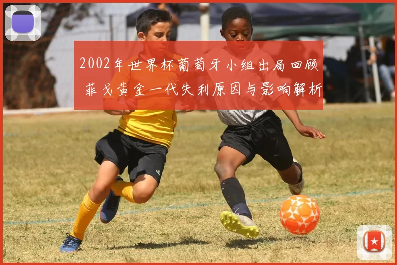 2002年世界杯葡萄牙小组出局回顾 菲戈黄金一代失利原因与影响解析
