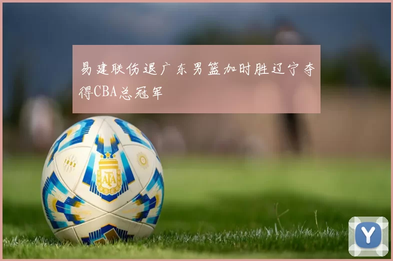 易建联伤退广东男篮加时胜辽宁夺得CBA总冠军
