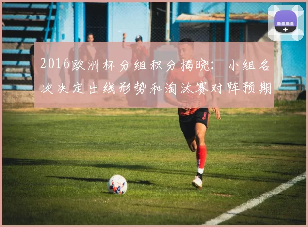 2016欧洲杯分组积分揭晓：小组名次决定出线形势和淘汰赛对阵预期