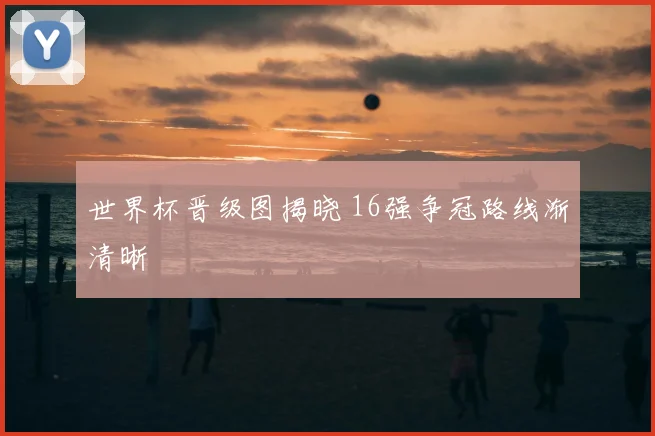 世界杯晋级图揭晓 16强争冠路线渐清晰