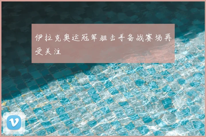 伊拉克奥运冠军狙击手备战赛场再受关注