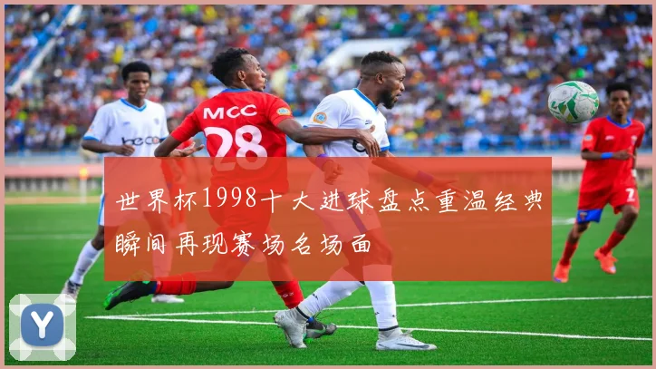 世界杯1998十大进球盘点重温经典瞬间再现赛场名场面