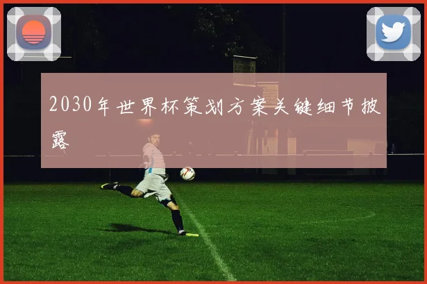 2030年世界杯策划方案关键细节披露