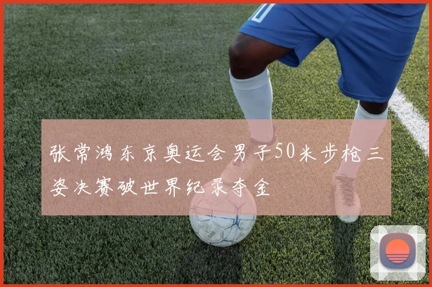 张常鸿东京奥运会男子50米步枪三姿决赛破世界纪录夺金