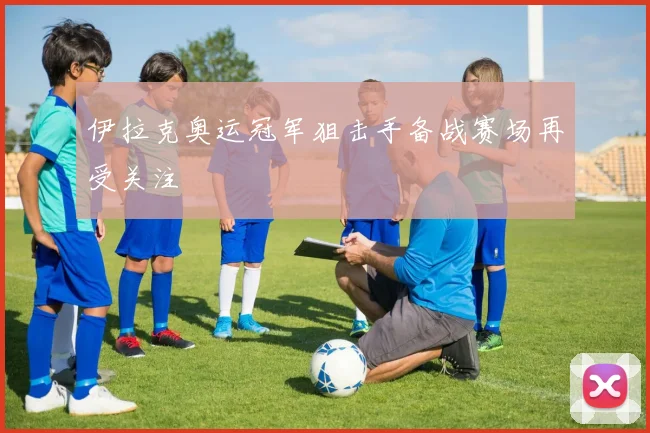 伊拉克奥运冠军狙击手备战赛场再受关注