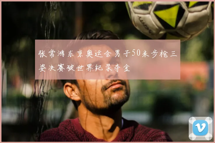 张常鸿东京奥运会男子50米步枪三姿决赛破世界纪录夺金