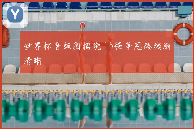 世界杯晋级图揭晓 16强争冠路线渐清晰