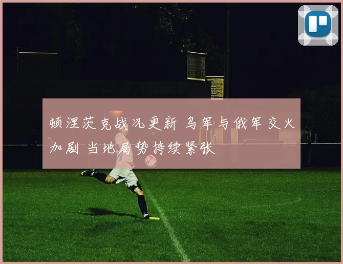 顿涅茨克战况更新 乌军与俄军交火加剧 当地局势持续紧张