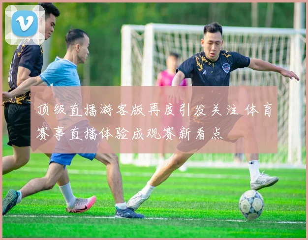 顶级直播游客版再度引发关注 体育赛事直播体验成观赛新看点